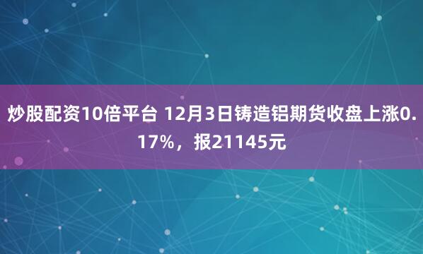 炒股配资10倍平台 12月3日铸造铝期货收盘上涨0.17%，报21145元