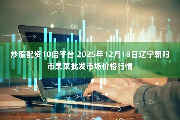 炒股配资10倍平台 2025年12月18日辽宁朝阳市果菜批发市场价格行情