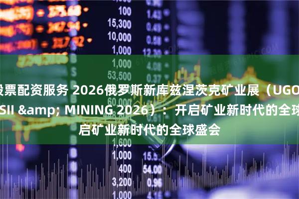 股票配资服务 2026俄罗斯新库兹涅茨克矿业展（UGOL ROSSII & MINING 2026）：开启矿业新时代的全球盛会