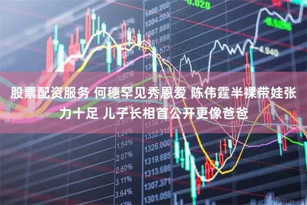 股票配资服务 何穗罕见秀恩爱 陈伟霆半裸带娃张力十足 儿子长相首公开更像爸爸