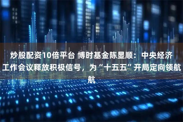 炒股配资10倍平台 博时基金陈显顺：中央经济工作会议释放积极信号，为“十五五”开局定向领航