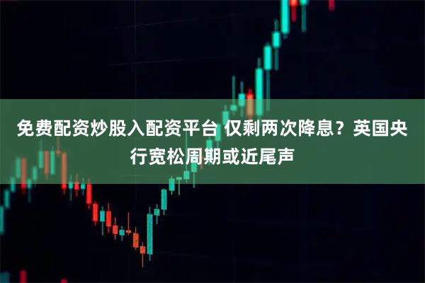 免费配资炒股入配资平台 仅剩两次降息？英国央行宽松周期或近尾声