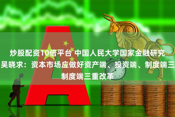 炒股配资10倍平台 中国人民大学国家金融研究院院长吴晓求：资本市场应做好资产端、投资端、制度端三重改革