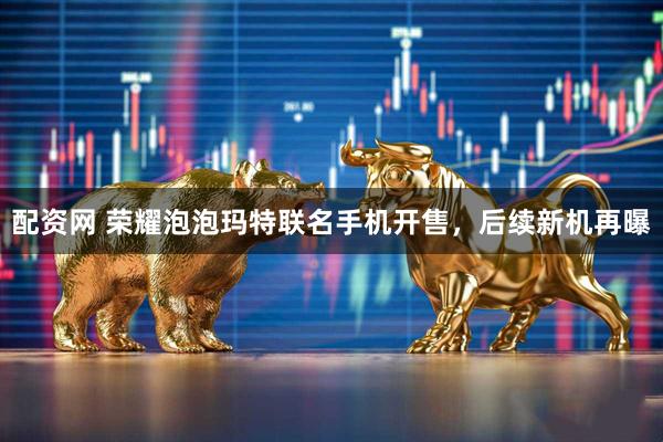 配资网 荣耀泡泡玛特联名手机开售，后续新机再曝