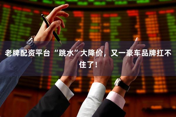 老牌配资平台 “跳水”大降价，又一豪车品牌扛不住了！