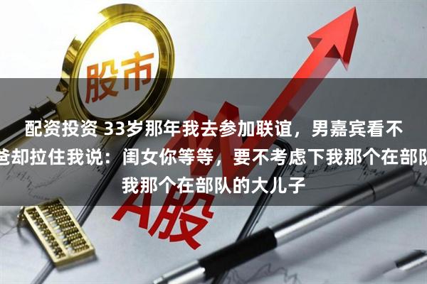 配资投资 33岁那年我去参加联谊,男嘉宾看不上我,他爸却拉住我说:闺女你等等,要不考虑下我那个在部队的大儿子