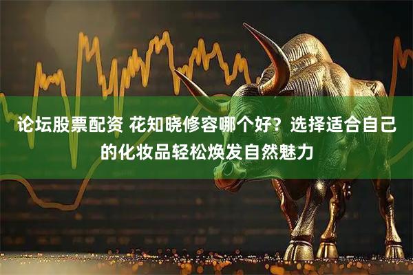 论坛股票配资 花知晓修容哪个好？选择适合自己的化妆品轻松焕发自然魅力