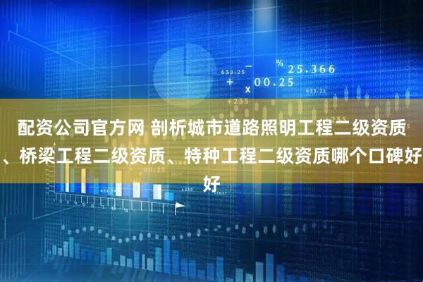 配资公司官方网 剖析城市道路照明工程二级资质、桥梁工程二级资质、特种工程二级资质哪个口碑好