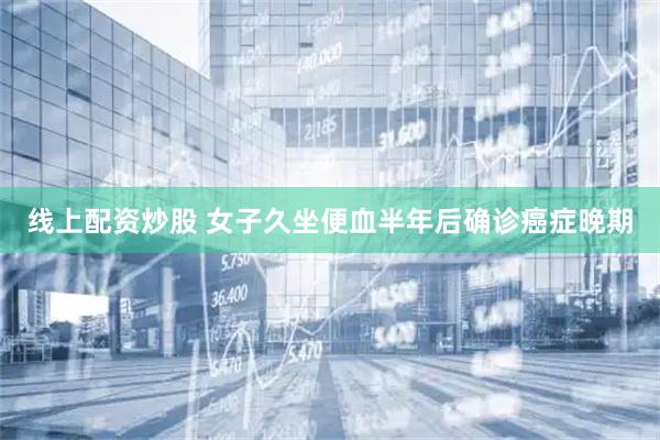 线上配资炒股 女子久坐便血半年后确诊癌症晚期