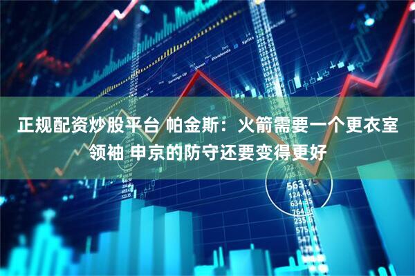 正规配资炒股平台 帕金斯：火箭需要一个更衣室领袖 申京的防守还要变得更好
