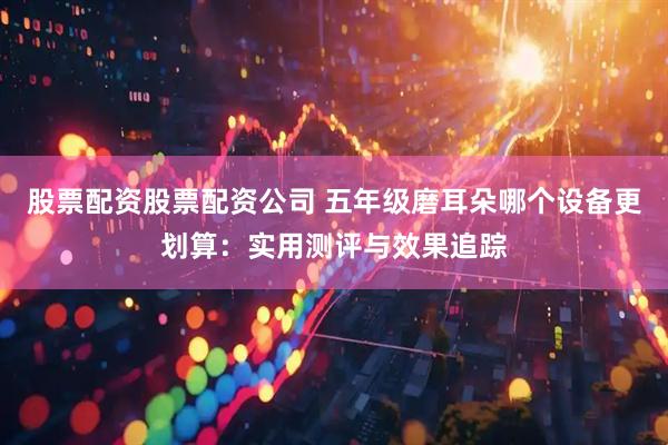 股票配资股票配资公司 五年级磨耳朵哪个设备更划算：实用测评与效果追踪