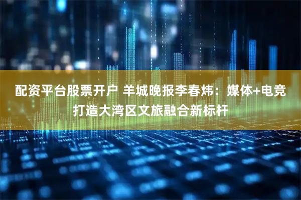 配资平台股票开户 羊城晚报李春炜：媒体+电竞打造大湾区文旅融合新标杆