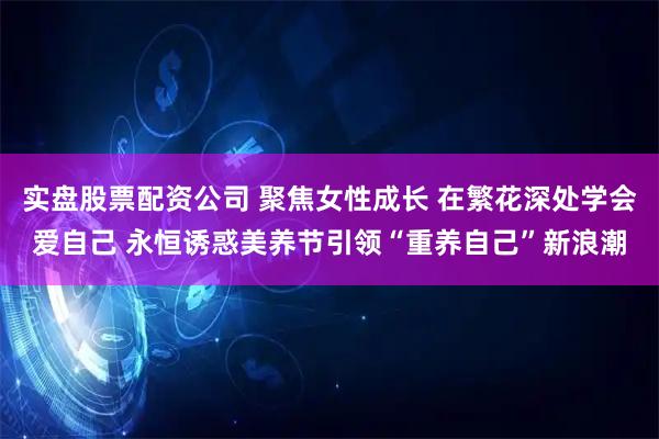 实盘股票配资公司 聚焦女性成长 在繁花深处学会爱自己 永恒诱惑美养节引领“重养自己”新浪潮