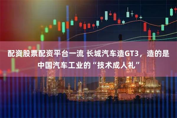 配资股票配资平台一流 长城汽车造GT3，造的是中国汽车工业的“技术成人礼”