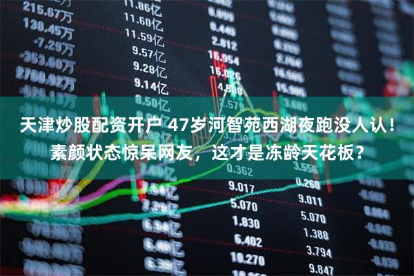 天津炒股配资开户 47岁河智苑西湖夜跑没人认！素颜状态惊呆网友，这才是冻龄天花板？