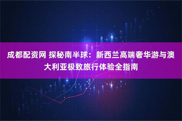 成都配资网 探秘南半球：新西兰高端奢华游与澳大利亚极致旅行体验全指南