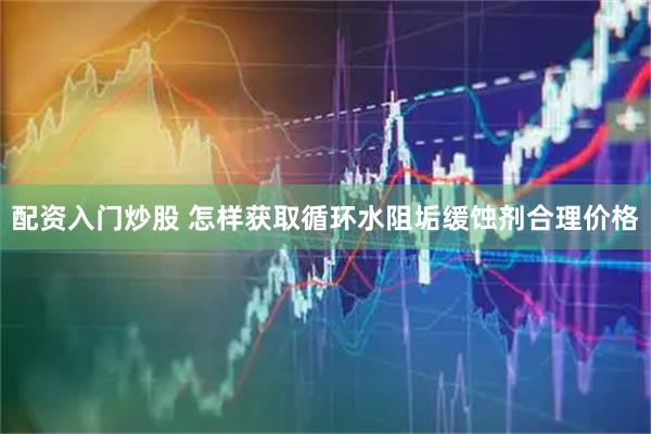 配资入门炒股 怎样获取循环水阻垢缓蚀剂合理价格