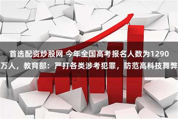 首选配资炒股网 今年全国高考报名人数为1290万人，教育部：严打各类涉考犯罪，防范高科技舞弊