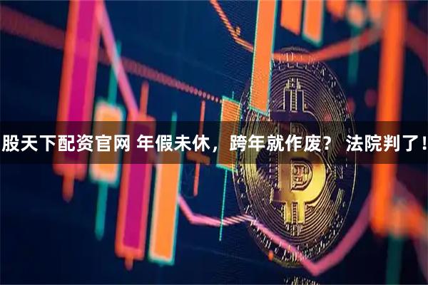 股天下配资官网 年假未休，跨年就作废？ 法院判了！