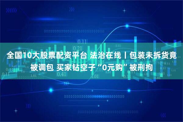 全国10大股票配资平台 法治在线丨包装未拆货竟被调包 买家钻空子“0元购”被刑拘