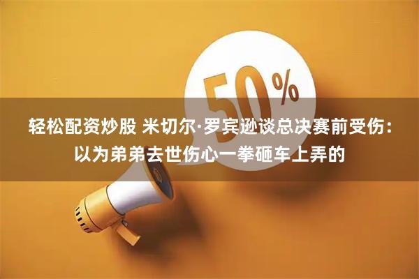 轻松配资炒股 米切尔·罗宾逊谈总决赛前受伤：以为弟弟去世伤心一拳砸车上弄的